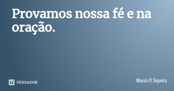 Provamos nossa fé e na oração.... Frase de Moysés P. Siqueira.