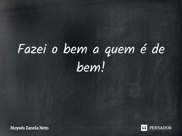 ⁠Fazei o bem a quem é de bem!... Frase de Moysés Zanela Neto.