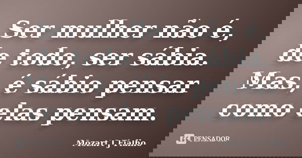 Ser mulher não é, de todo, ser sábia. Mas, é sábio pensar como elas pensam.... Frase de Mozart J Fialho.