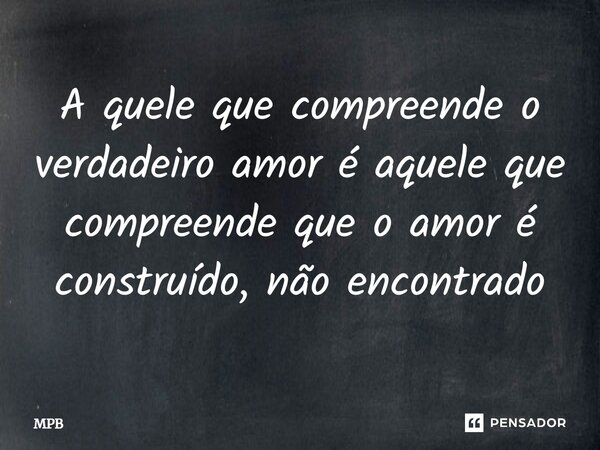 A quele que compreende o verdadeiro amor é aquele que compreende que o amor é construído, não encontrado... Frase de MPB.