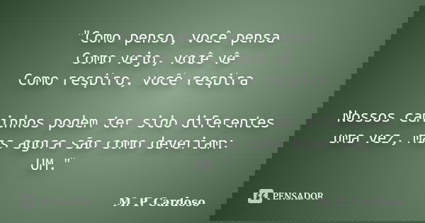 "Como penso, você pensa Como vejo, você vê Como respiro, você respira Nossos caminhos podem ter sido diferentes uma vez, mas agora são como deveriam: UM.&q... Frase de M. P. Cardoso.