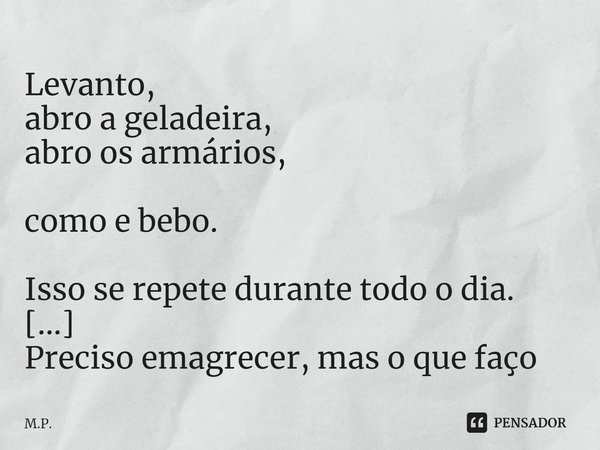 Levanto,
abro a geladeira,
abro os armários,
como e bebo.
Isso se repete durante todo o dia.
Preciso emagrecer, mas o que faço se não consigo parar de comer? -𝗰... Frase de M.P..