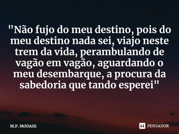 ⁠"Não fujo do meu destino, pois do meu destino nada sei, viajo neste trem da vida, perambulando de vagão em vagão, aguardando o meu desembarque, a procura ... Frase de M.P. MODASE.