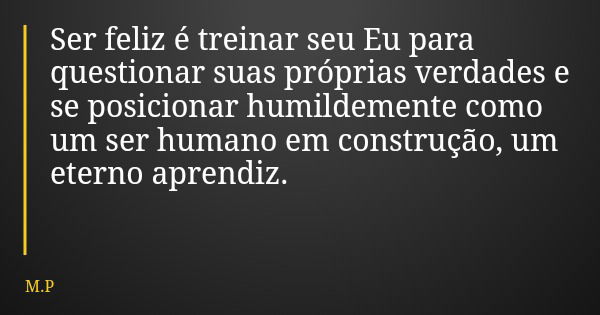 Ser feliz é treinar seu Eu para questionar suas próprias verdades e se posicionar humildemente como um ser humano em construção, um eterno aprendiz.... Frase de M.P.
