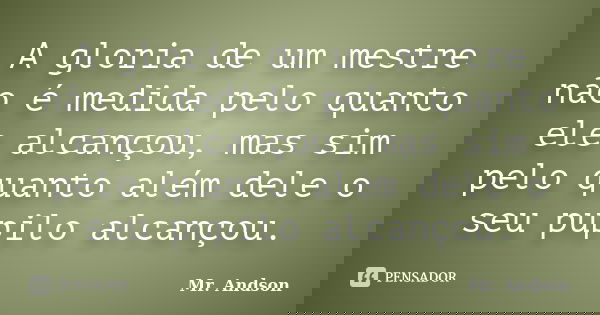 A gloria de um mestre não é medida pelo quanto ele alcançou, mas sim pelo quanto além dele o seu pupilo alcançou.... Frase de Mr. Andson.