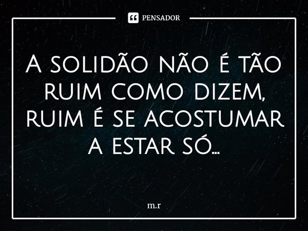 ⁠A solidão não é tão ruim como dizem, ruim é se acostumar a estar só...... Frase de m.r.