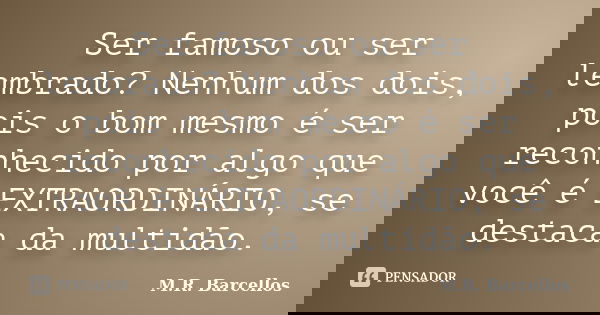 Ser famoso ou ser lembrado? Nenhum dos dois, pois o bom mesmo é ser reconhecido por algo que você é EXTRAORDINÁRIO, se destaca da multidão.... Frase de M.R. Barcellos.