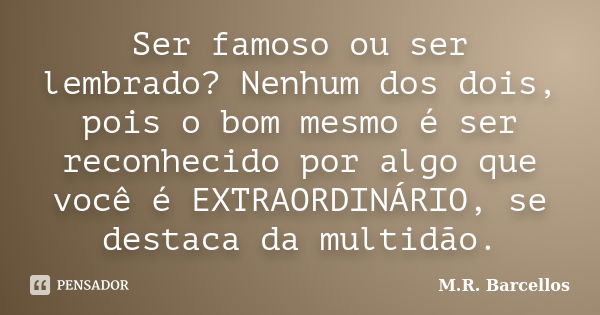 Ser famoso ou ser lembrado? Nenhum dos dois, pois o bom mesmo é ser reconhecido por algo que você é EXTRAORDINÁRIO, se destaca da multidão.... Frase de M.R. Barcellos.