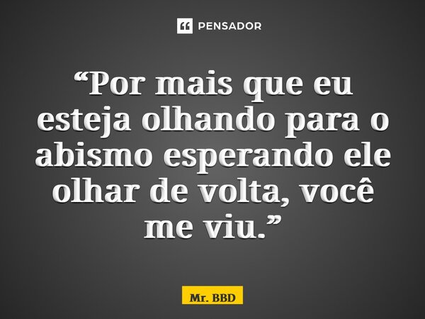 “Por mais que eu esteja olhando para o abismo esperando ele olhar de volta, você me viu.”... Frase de Mr. BBD.