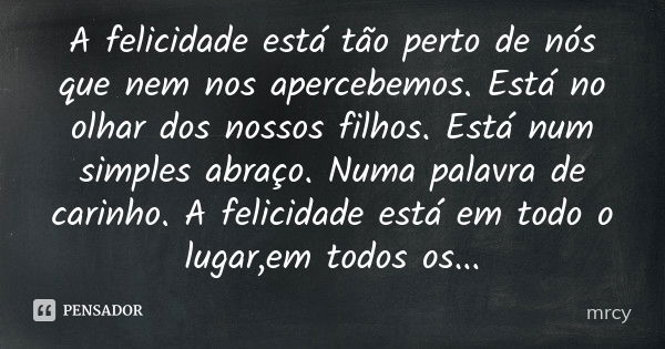 A felicidade está tão perto de nós que nem nos apercebemos. Está no olhar dos nossos filhos. Está num simples abraço. Numa palavra de carinho. A felicidade está... Frase de mrcy.