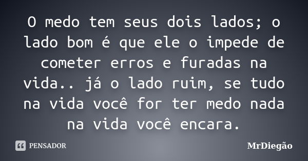 O medo tem seus dois lados; o lado bom é que ele o impede de cometer erros e furadas na vida.. já o lado ruim, se tudo na vida você for ter medo nada na vida vo... Frase de MrDiegão.