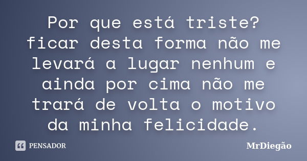 Por que está triste? ficar desta forma não me levará a lugar nenhum e ainda por cima não me trará de volta o motivo da minha felicidade.... Frase de MrDiegão.