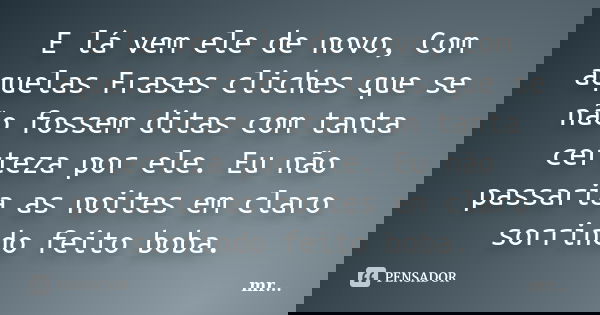 E lá vem ele de novo, Com aquelas Frases cliches que se não fossem ditas com tanta certeza por ele. Eu não passaria as noites em claro sorrindo feito boba.... Frase de MR.