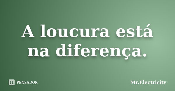 A loucura está na diferença.... Frase de Mr.Electricity.