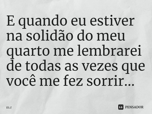 E quando eu estiver na solidão do meu quarto me lembrarei de todas as vezes que você me fez sorrir...... Frase de m.r.