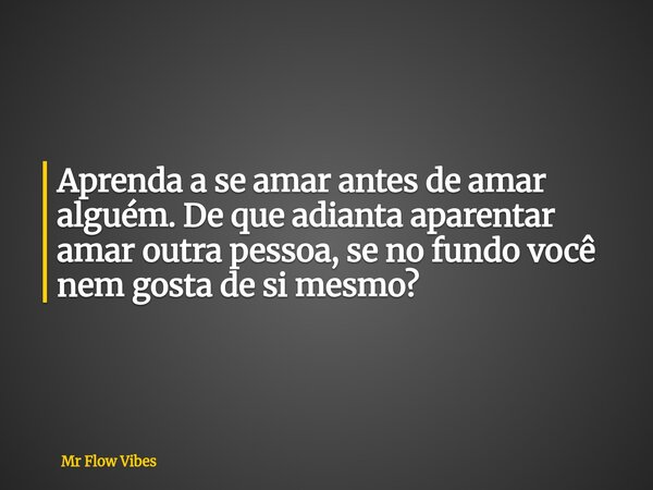 Aprenda a se amar antes de amar alguém. De que adianta aparentar amar outra pessoa, se no fundo você nem gosta de si mesmo?... Frase de Mr Flow Vibes.
