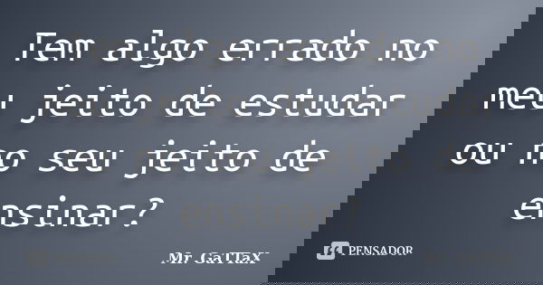 Tem algo errado no meu jeito de estudar ou no seu jeito de ensinar?... Frase de Mr. GaTTaX.