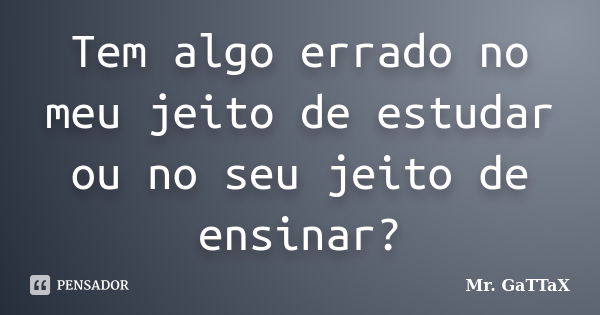 Tem algo errado no meu jeito de estudar ou no seu jeito de ensinar?... Frase de Mr. GaTTaX.