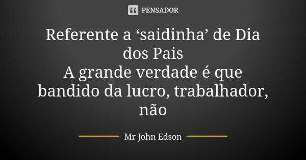 Referente a ‘saidinha’ de Dia dos Pais A grande verdade é que bandido da lucro, trabalhador, não... Frase de Mr John Edson.