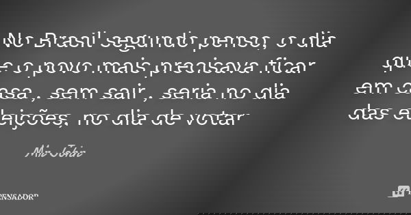 No Brasil segundo penso, o dia que o povo mais precisava ficar em casa , sem sair , seria no dia das eleições, no dia de votar... Frase de Mr John.