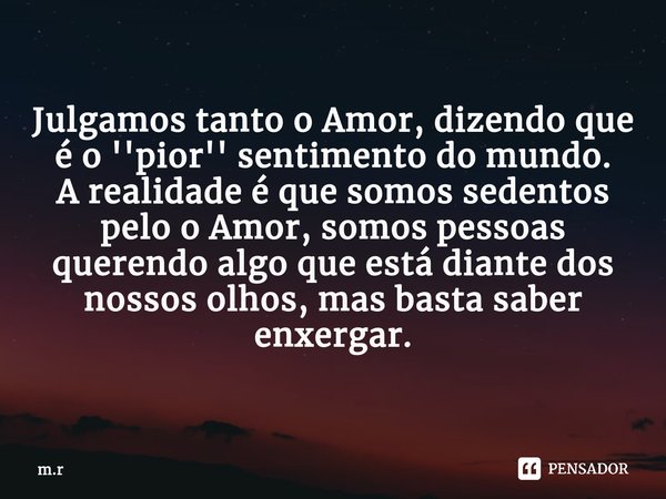 ⁠Julgamos tanto o Amor, dizendo que é o ''pior'' sentimento do mundo. A realidade é que somos sedentos pelo o Amor, somos pessoas querendo algo que está diante ... Frase de m.r.