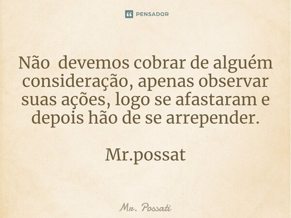 Não devemos cobrar de alguém consideração, apenas observar suas ações, logo se afastaram e depois hão de se arrepender. Mr.possat... Frase de Mr. Possati.