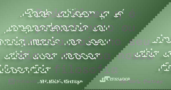 Pode diser q é prepotencio ou ironia,mais no seu dia a dia usa nossa filosofia... Frase de Mr Rick- Partrap.