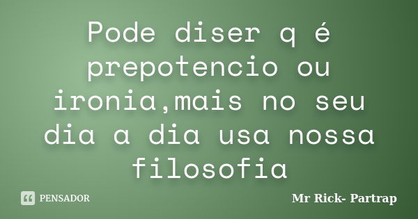 Pode diser q é prepotencio ou ironia,mais no seu dia a dia usa nossa filosofia... Frase de Mr Rick- Partrap.