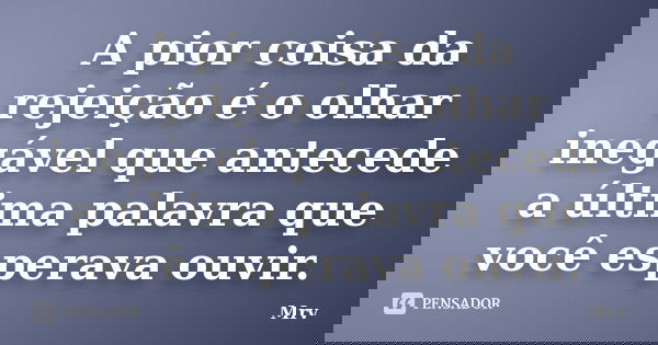 A pior coisa da rejeição é o olhar inegável que antecede a última palavra que você esperava ouvir.... Frase de Mrv.