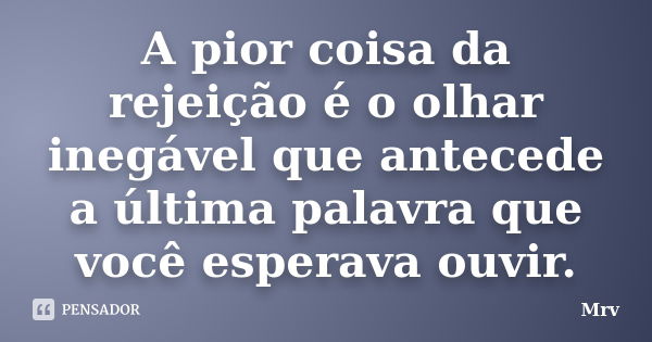 A pior coisa da rejeição é o olhar inegável que antecede a última palavra que você esperava ouvir.... Frase de Mrv.