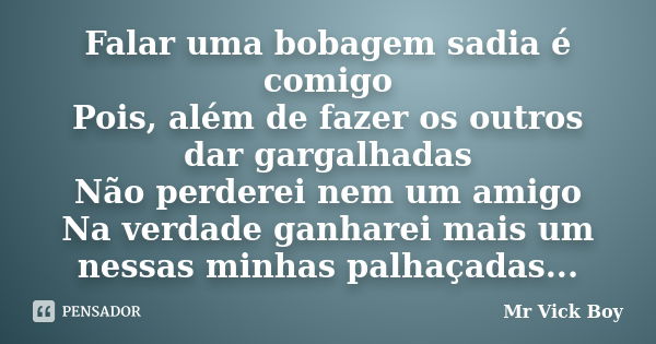 Falar uma bobagem sadia é comigo Pois, além de fazer os outros dar gargalhadas Não perderei nem um amigo Na verdade ganharei mais um nessas minhas palhaçadas...... Frase de Mr Vick Boy.