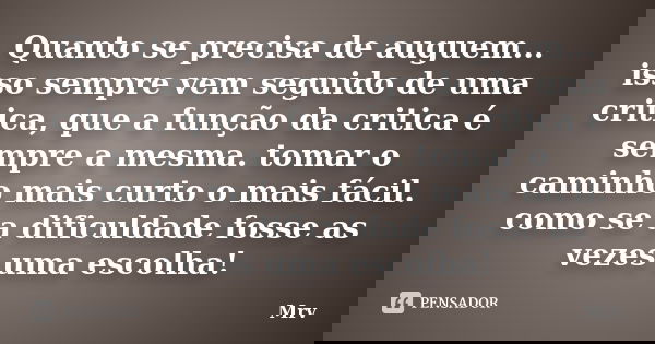 Quanto se precisa de auguem... isso sempre vem seguido de uma critica, que a função da critica é sempre a mesma. tomar o caminho mais curto o mais fácil. como s... Frase de Mrv.