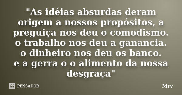 "As idéias absurdas deram origem a nossos propósitos, a preguiça nos deu o comodismo. o trabalho nos deu a ganancia. o dinheiro nos deu os banco. e a gerra... Frase de Mrv.