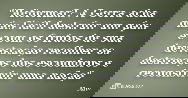 "Reformar? A Gerra acha mais fácil destruir um pais e com os frutos de sua devastação recolher os destroços dos escombros e reconstruir uma nação"... Frase de Mrv.