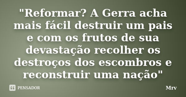 "Reformar? A Gerra acha mais fácil destruir um pais e com os frutos de sua devastação recolher os destroços dos escombros e reconstruir uma nação"... Frase de Mrv.