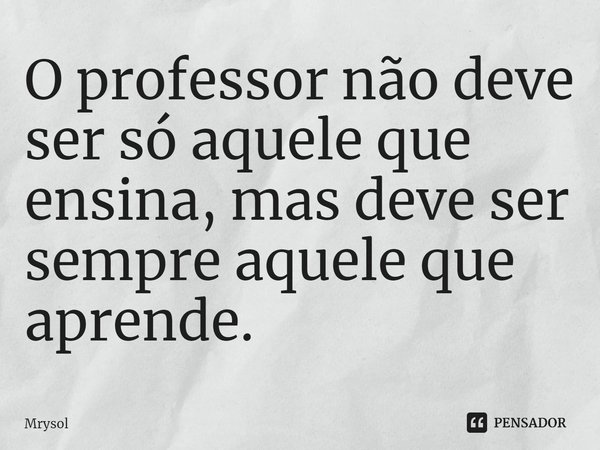 ⁠O professor não deve ser só aquele que ensina, mas deve ser sempre aquele que aprende.... Frase de Mrysol.