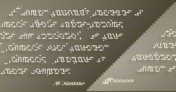 É amor quando parece a mais bela obra-prima, feita em cristal, e que você jamais vai querer quebrar, jamais, porque o amor é para sempre.... Frase de M. Santana.