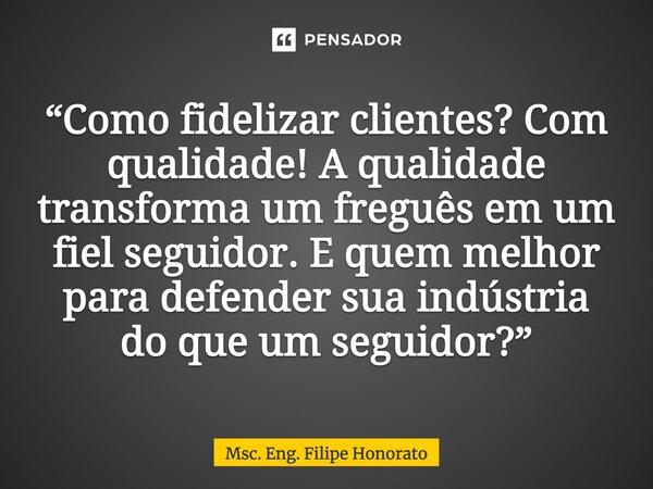 ⁠“Como fidelizar clientes? Com qualidade! A qualidade transforma um freguês em um fiel seguidor. E quem melhor para defender sua indústria do que um seguidor?”... Frase de Msc. Eng. Filipe Honorato.