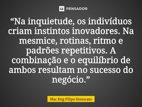 ⁠“Na inquietude, os indivíduos criam instintos inovadores. Na mesmice, rotinas, ritmo e padrões repetitivos. A combinação e o equilíbrio de ambos resultam no su... Frase de Msc Eng Filipe Honorato.