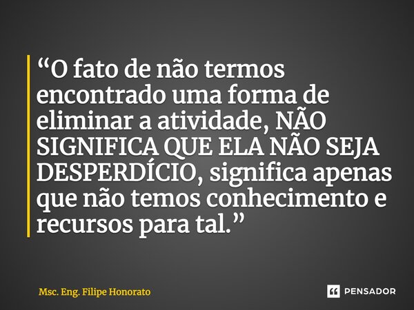⁠“O fato de não termos encontrado uma forma de eliminar a atividade, NÃO SIGNIFICA QUE ELA NÃO SEJA DESPERDÍCIO, significa apenas que não temos conhecimento e r... Frase de Msc. Eng. Filipe Honorato.