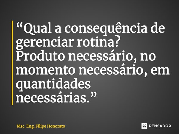 ⁠“Qual a consequência de gerenciar rotina? Produto necessário, no momento necessário, em quantidades necessárias.”... Frase de Msc. Eng. Filipe Honorato.