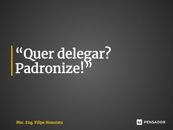 ⁠“Quer delegar? Padronize!”... Frase de Msc. Eng. Filipe Honorato.