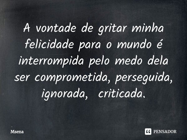 ⁠A vontade de gritar minha felicidade para o mundo é interrompida pelo medo dela ser comprometida, perseguida, ignorada, criticada.... Frase de Msena.