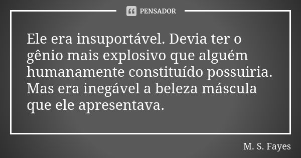 Ele era insuportável. Devia ter o gênio mais explosivo que alguém humanamente constituído possuiria. Mas era inegável a beleza máscula que ele apresentava.... Frase de M. S. Fayes.