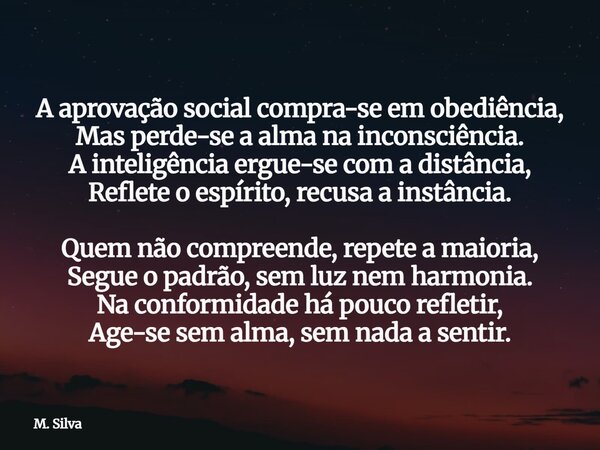 A aprovação social compra-se em obediência, Mas perde-se a alma na inconsciência. A inteligência ergue-se com a distância, Reflete o espírito, recusa a instânci... Frase de M. Silva.