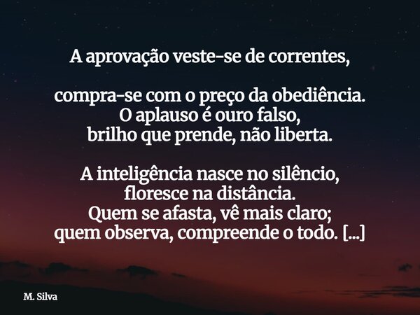A aprovação veste-se de correntes, compra-se com o preço da obediência. O aplauso é ouro falso, brilho que prende, não liberta. A inteligência nasce no silênci... Frase de M. Silva.