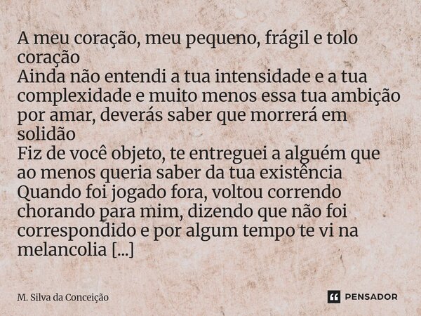 ⁠A meu coração, meu pequeno, frágil e tolo coração Ainda não entendi a tua intensidade e a tua complexidade e muito menos essa tua ambição por amar, deverás sab... Frase de M. Silva da Conceição.
