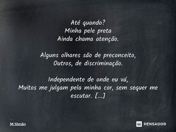 Até quando? Minha pele preta Ainda chama atenção. Alguns olhares são de preconceito, Outros, de discriminação. Independente de onde eu vá, Muitos me julgam pel... Frase de M.Simão.