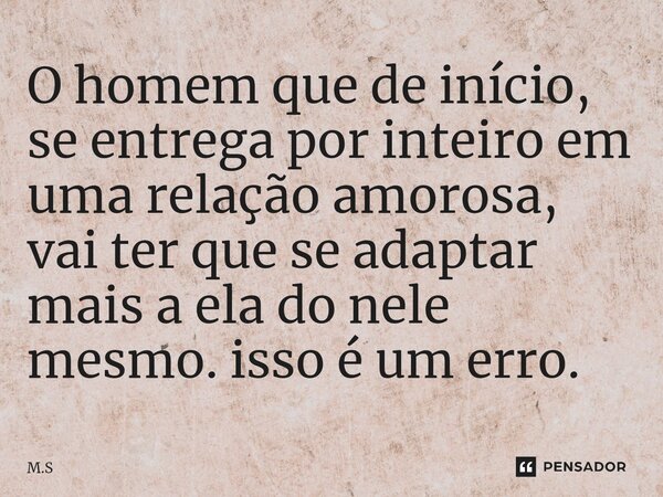 O homem que de início, se entrega por inteiro em uma relação amorosa, vai ter que se adaptar mais a ela do nele mesmo.isso é um erro.... Frase de M.S.