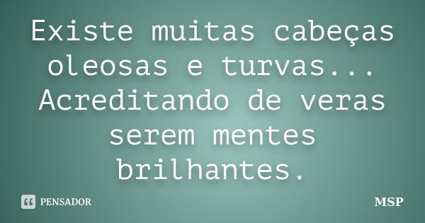 Existe muitas cabeças oleosas e turvas... Acreditando de veras serem mentes brilhantes.... Frase de MSP.